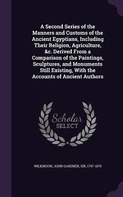 A Second Series Of The Manners And Customs Of The Ancient Egyptians, Including Their Religion, Agriculture, &C. Derived From A Comparison Of The ... With The Accounts Of Ancient Authors