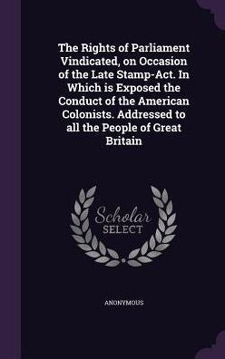 The Rights Of Parliament Vindicated, On Occasion Of The Late Stamp-Act. In Which Is Exposed The Conduct Of The American Colonists. Addressed To All The People Of Great Britain