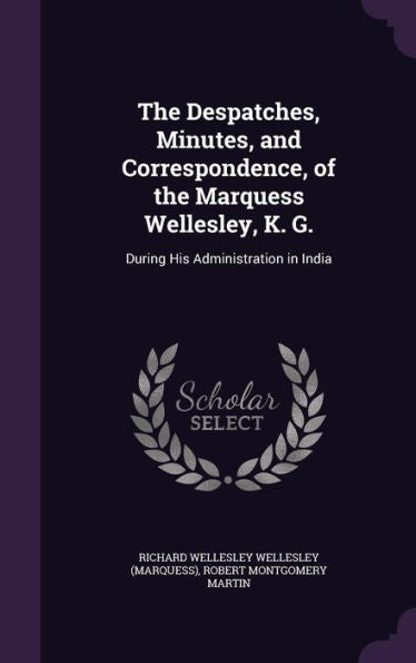 The Despatches, Minutes, And Correspondence, Of The Marquess Wellesley, K. G.: During His Administration In India