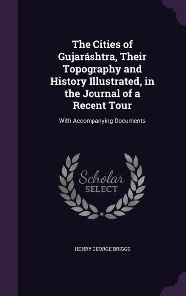 The Cities Of Gujar?htra, Their Topography And History Illustrated, In The Journal Of A Recent Tour: With Accompanying Documents
