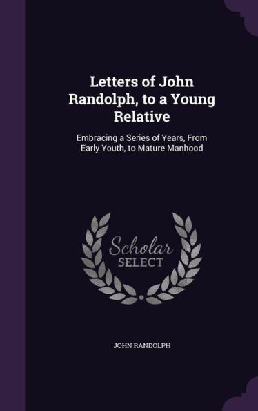 Letters Of John Randolph, To A Young Relative: Embracing A Series Of Years, From Early Youth, To Mature Manhood