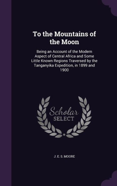 To The Mountains Of The Moon: Being An Account Of The Modern Aspect Of Central Africa And Some Little Known Regions Traversed By The Tanganyika Expedition, In 1899 And 1900