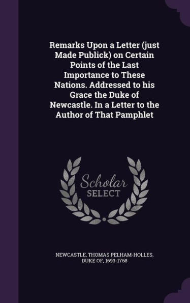 Remarks Upon A Letter (Just Made Publick) On Certain Points Of The Last Importance To These Nations. Addressed To His Grace The Duke Of Newcastle. In A Letter To The Author Of That Pamphlet