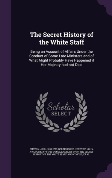 The Secret History Of The White Staff: Being An Account Of Affairs Under The Conduct Of Some Late Ministers And Of What Might Probably Have Happened If Her Majesty Had Not Died
