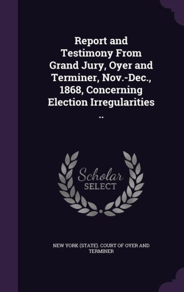 Report And Testimony From Grand Jury, Oyer And Terminer, Nov.-Dec., 1868, Concerning Election Irregularities ..