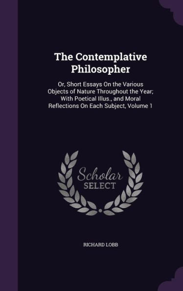 The Contemplative Philosopher: Or, Short Essays On The Various Objects Of Nature Throughout The Year; With Poetical Illus., And Moral Reflections On Each Subject, Volume 1