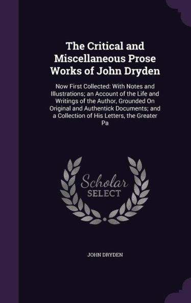 The Critical And Miscellaneous Prose Works Of John Dryden: Now First Collected: With Notes And Illustrations; An Account Of The Life And Writings Of ... A Collection Of His Letters, The Greater Pa