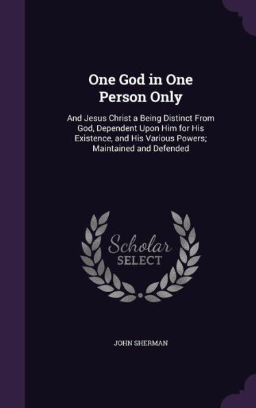 One God In One Person Only: And Jesus Christ A Being Distinct From God, Dependent Upon Him For His Existence, And His Various Powers; Maintained And Defended