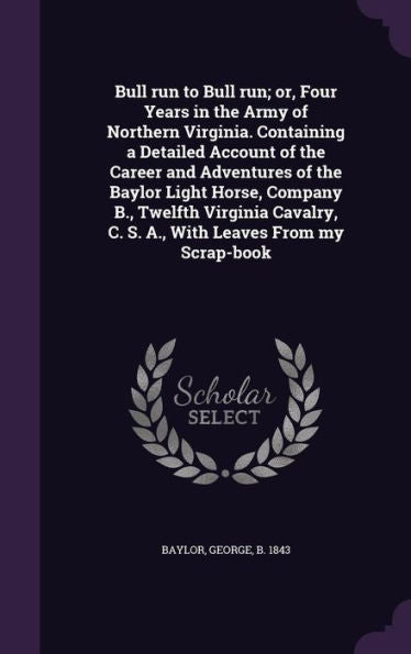 Bull Run To Bull Run; Or, Four Years In The Army Of Northern Virginia. Containing A Detailed Account Of The Career And Adventures Of The Baylor Light ... C. S. A., With Leaves From My Scrap-Book