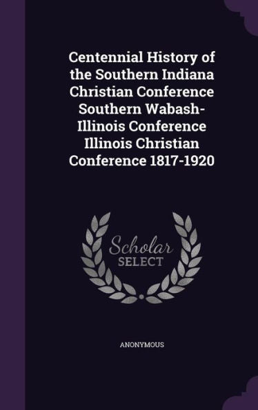 Centennial History Of The Southern Indiana Christian Conference Southern Wabash-Illinois Conference Illinois Christian Conference 1817-1920
