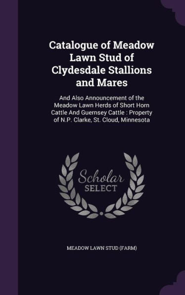 Catalogue Of Meadow Lawn Stud Of Clydesdale Stallions And Mares: And Also Announcement Of The Meadow Lawn Herds Of Short Horn Cattle And Guernsey Cattle: Property Of N.P. Clarke, St. Cloud, Minnesota