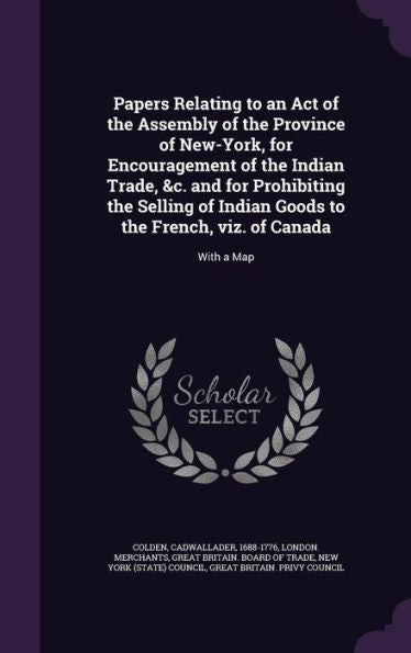 Papers Relating To An Act Of The Assembly Of The Province Of New-York, For Encouragement Of The Indian Trade, &C. And For Prohibiting The Selling Of ... To The French, Viz. Of Canada: With A Map