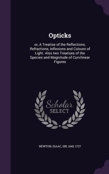 Opticks: Or, A Treatise Of The Reflections, Refractions, Inflexions And Colours Of Light. Also Two Treatises Of The Species And Magnitude Of Curvilinear Figures