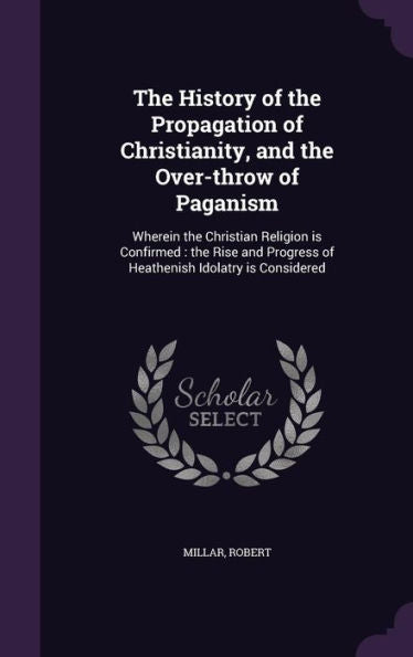 The History Of The Propagation Of Christianity, And The Over-Throw Of Paganism: Wherein The Christian Religion Is Confirmed: The Rise And Progress Of Heathenish Idolatry Is Considered