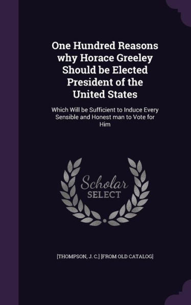 One Hundred Reasons Why Horace Greeley Should Be Elected President Of The United States: Which Will Be Sufficient To Induce Every Sensible And Honest Man To Vote For Him