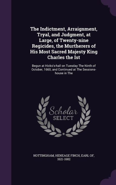 The Indictment, Arraignment, Tryal, And Judgment, At Large, Of Twenty-Nine Regicides, The Murtherers Of His Most Sacred Majesty King Charles The Ist: ... And Continued At The Sessions-House In The