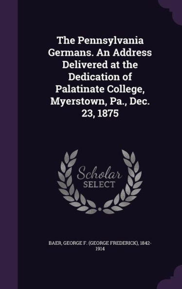 The Pennsylvania Germans. An Address Delivered At The Dedication Of Palatinate College, Myerstown, Pa., Dec. 23, 1875
