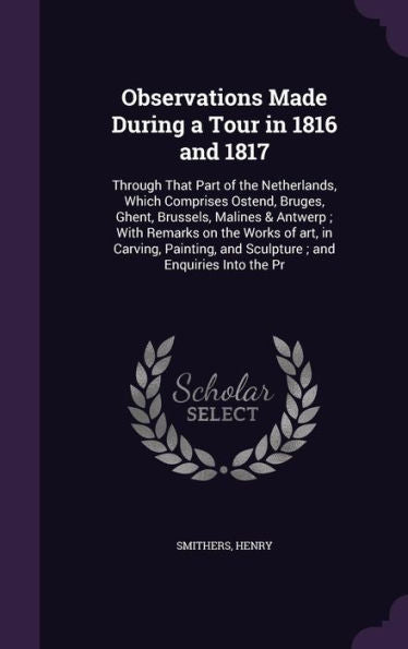 Observations Made During A Tour In 1816 And 1817: Through That Part Of The Netherlands, Which Comprises Ostend, Bruges, Ghent, Brussels, Malines & ... And Sculpture; And Enquiries Into The Pr