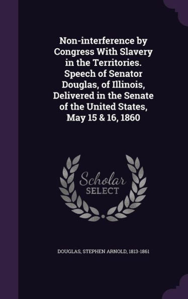 Non-Interference By Congress With Slavery In The Territories. Speech Of Senator Douglas, Of Illinois, Delivered In The Senate Of The United States, May 15 & 16, 1860