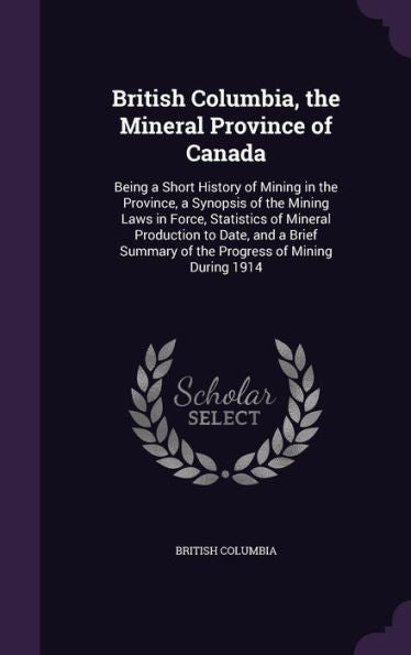 British Columbia, The Mineral Province Of Canada: Being A Short History Of Mining In The Province, A Synopsis Of The Mining Laws In Force, Statistics ... Summary Of The Progress Of Mining During 1914