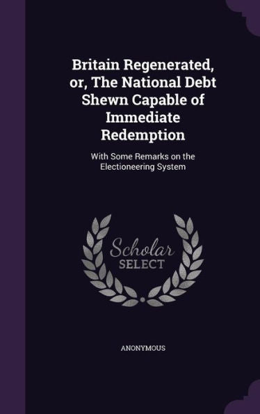 Britain Regenerated, Or, The National Debt Shewn Capable Of Immediate Redemption: With Some Remarks On The Electioneering System