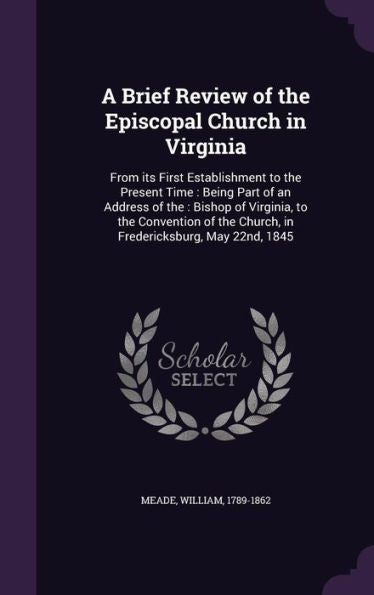 A Brief Review Of The Episcopal Church In Virginia: From Its First Establishment To The Present Time: Being Part Of An Address Of The: Bishop Of ... The Church, In Fredericksburg, May 22Nd, 1845