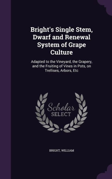 Bright's Single Stem, Dwarf And Renewal System Of Grape Culture: Adapted To The Vineyard, The Grapery, And The Fruiting Of Vines In Pots, On Trellises, Arbors, Etc