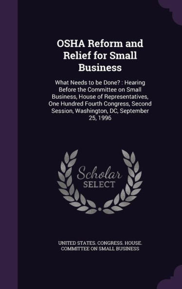 Osha Reform And Relief For Small Business: What Needs To Be Done?: Hearing Before The Committee On Small Business, House Of Representatives, One ... Session, Washington, Dc, September 25, 1996