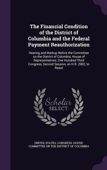 The Financial Condition Of The District Of Columbia And The Federal Payment Reauthorization: Hearing And Markup Before The Committee On The District ... Second Session, On H.R. 2902, To Reaut
