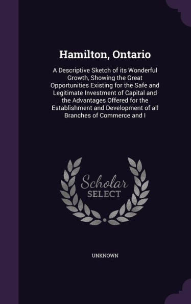 Hamilton, Ontario: A Descriptive Sketch Of Its Wonderful Growth, Showing The Great Opportunities Existing For The Safe And Legitimate Investment Of ... Development Of All Branches Of Commerce And I