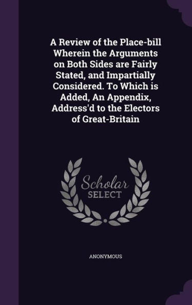 A Review Of The Place-Bill Wherein The Arguments On Both Sides Are Fairly Stated, And Impartially Considered. To Which Is Added, An Appendix, Address'D To The Electors Of Great-Britain