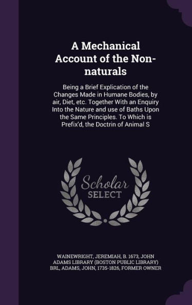 A Mechanical Account Of The Non-Naturals: Being A Brief Explication Of The Changes Made In Humane Bodies, By Air, Diet, Etc. Together With An Enquiry ... To Which Is Prefix'D, The Doctrin Of Animal S
