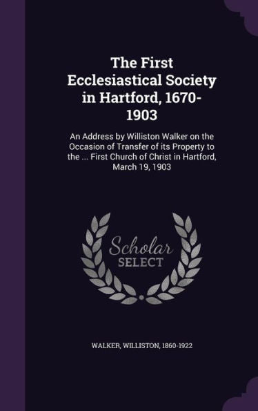 The First Ecclesiastical Society In Hartford, 1670-1903: An Address By Williston Walker On The Occasion Of Transfer Of Its Property To The ... First Church Of Christ In Hartford, March 19, 1903