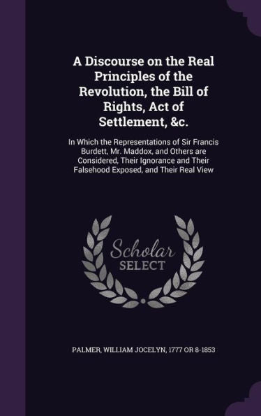 A Discourse On The Real Principles Of The Revolution, The Bill Of Rights, Act Of Settlement, &C.: In Which The Representations Of Sir Francis Burdett, ... Their Falsehood Exposed, And Their Real View