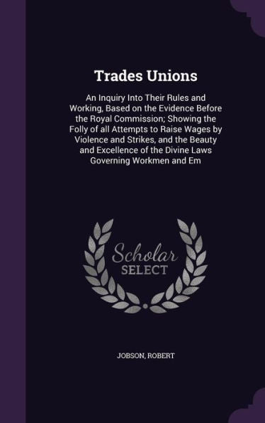 Trades Unions: An Inquiry Into Their Rules And Working, Based On The Evidence Before The Royal Commission; Showing The Folly Of All Attempts To Raise ... Of The Divine Laws Governing Workmen And Em