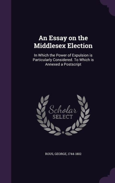 An Essay On The Middlesex Election: In Which The Power Of Expulsion Is Particularly Considered. To Which Is Annexed A Postscript