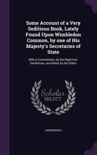 Some Account Of A Very Seditious Book, Lately Found Upon Wimbledon Common, By One Of His Majesty's Secretaries Of State: With A Commentary, By The Right Hon. Gentleman, And Notes By The Editor