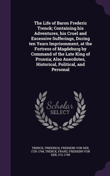 The Life Of Baron Frederic Trenck; Containing His Adventures, His Cruel And Excessive Sufferings, During Ten Years Imprisonment, At The Fortress Of ... Historical, Political, And Personal