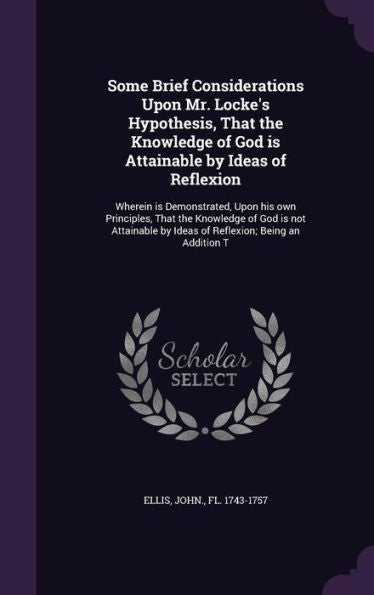Some Brief Considerations Upon Mr. Locke's Hypothesis, That The Knowledge Of God Is Attainable By Ideas Of Reflexion: Wherein Is Demonstrated, Upon ... By Ideas Of Reflexion; Being An Addition T