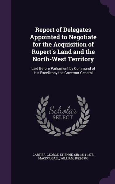 Report Of Delegates Appointed To Negotiate For The Acquisition Of Rupert's Land And The North-West Territory: Laid Before Parliament By Command Of His Excellency The Governor General