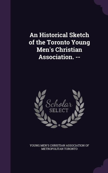 An Historical Sketch Of The Toronto Young Men's Christian Association. --