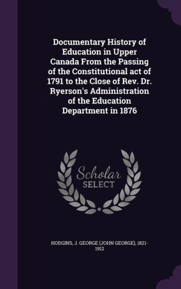 Documentary History Of Education In Upper Canada From The Passing Of The Constitutional Act Of 1791 To The Close Of Rev. Dr. Ryerson's Administration Of The Education Department In 1876