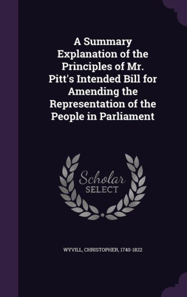 A Summary Explanation Of The Principles Of Mr. Pitt's Intended Bill For Amending The Representation Of The People In Parliament