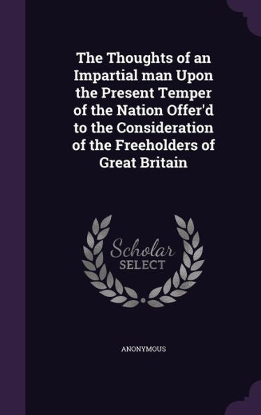 The Thoughts Of An Impartial Man Upon The Present Temper Of The Nation Offer'D To The Consideration Of The Freeholders Of Great Britain