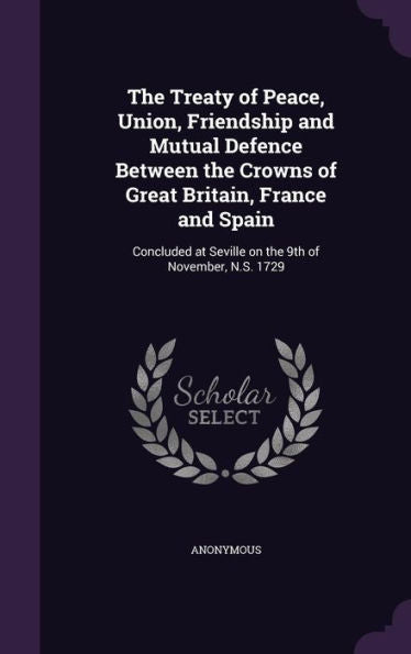 The Treaty Of Peace, Union, Friendship And Mutual Defence Between The Crowns Of Great Britain, France And Spain: Concluded At Seville On The 9Th Of November, N.S. 1729