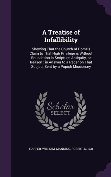 A Treatise Of Infallibility: Shewing That The Church Of Rome's Claim To That High Privilege Is Without Foundation In Scripture, Antiquity, Or Reason: ... On That Subject Sent By A Popish Missionary