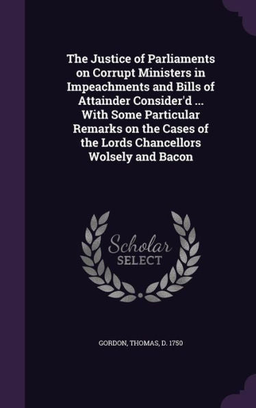 The Justice Of Parliaments On Corrupt Ministers In Impeachments And Bills Of Attainder Consider'D ... With Some Particular Remarks On The Cases Of The Lords Chancellors Wolsely And Bacon