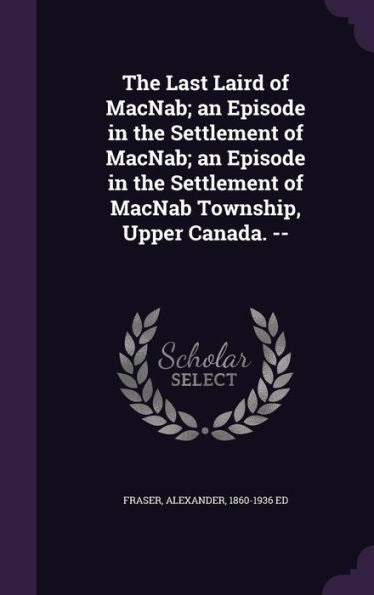 The Last Laird Of Macnab; An Episode In The Settlement Of Macnab; An Episode In The Settlement Of Macnab Township, Upper Canada. --