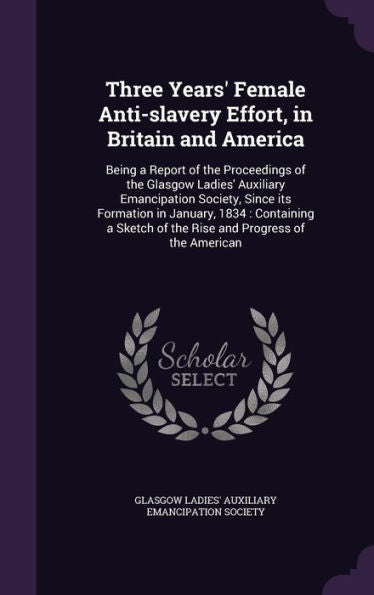 Three Years' Female Anti-Slavery Effort, In Britain And America: Being A Report Of The Proceedings Of The Glasgow Ladies' Auxiliary Emancipation ... Of The Rise And Progress Of The American