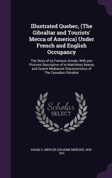 Illustrated Quebec, (The Gibraltar And Tourists' Mecca Of America) Under French And English Occupancy: The Story Of Its Famous Annals; With Pen ... Characteristics Of The Canadian Gibraltar